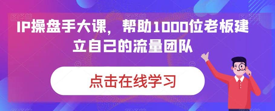 IP-操盘手大课，帮助1000位老板建立自己的流量团队（13节课）-博学库