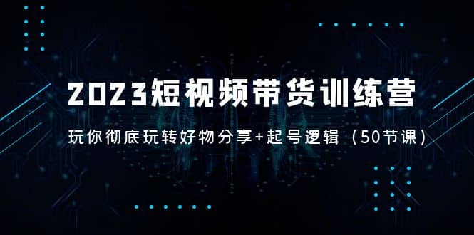 2023短视频带货训练营：带你彻底玩转好物分享+起号逻辑（50节课）-博学库