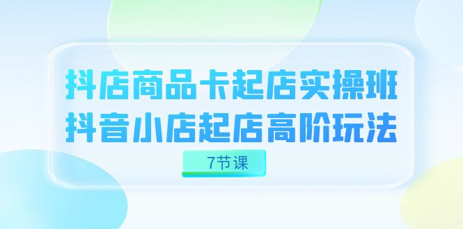 抖店-商品卡起店实战班，抖音小店起店高阶玩法（7节课）-博学库