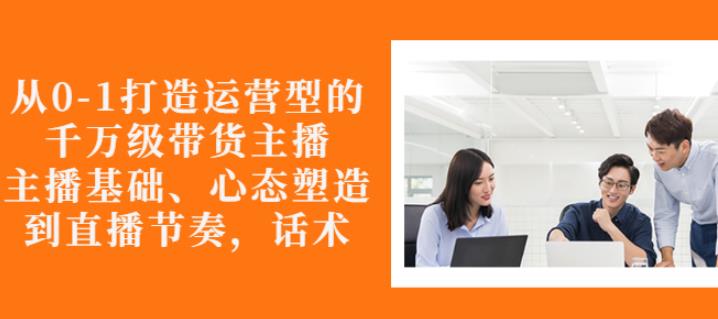 从0-1打造运营型的带货主播：主播基础、心态塑造，能力培养到直播节奏，话术进行全面讲解-博学库