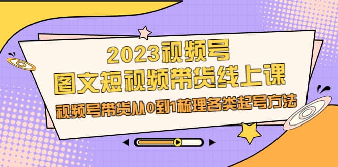2023视频号-图文短视频带货线上课，视频号带货从0到1梳理各类起号方法-博学库
