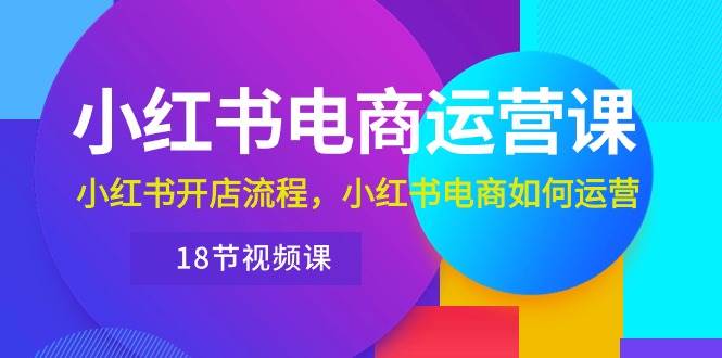小红书·电商运营课：小红书开店流程，小红书电商如何运营（18节视频课）-博学库