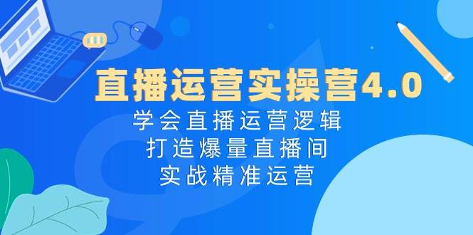 直播运营实操营4.0：学会直播运营逻辑，打造爆量直播间，实战精准运营-博学库