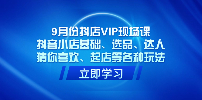 9月份抖店VIP现场课，抖音小店基础、选品、达人、猜你喜欢、起店等各种玩法-博学库