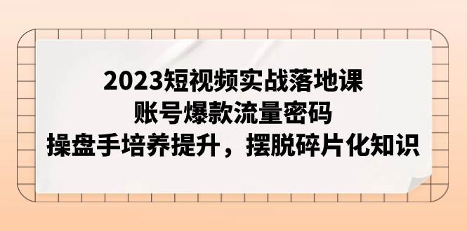 2023短视频实战落地课，账号爆款流量密码，操盘手培养提升，摆脱碎片化知识-博学库