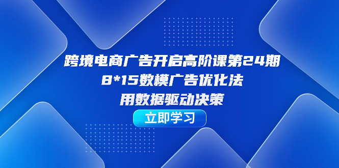 跨境电商-广告开启高阶课第24期，8*15数模广告优化法，用数据驱动决策-博学库