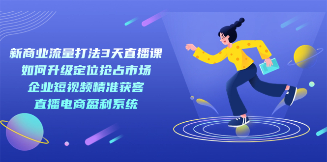 新商业-流量打法3天直播课：定位抢占市场 企业短视频获客 直播电商盈利系统-博学库