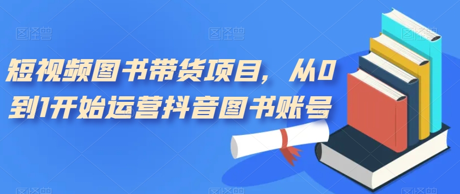 短视频图书带货项目，从0到1开始运营抖音图书账号（10节课）-博学库