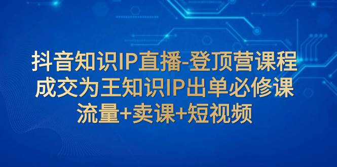 抖音知识IP直播-登顶营课程：成交为王知识IP出单必修课  流量+卖课+短视频-博学库