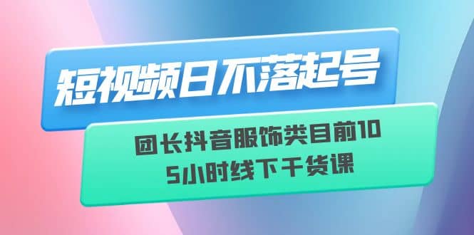 短视频日不落起号【6月11线下课】团长抖音服饰类目前10 5小时线下干货课-博学库