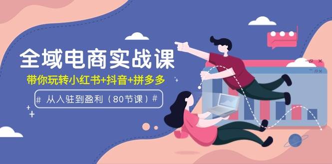 全域电商实战课：从入驻到盈利，带你玩转小红书+抖音+拼多多（80节课）-博学库