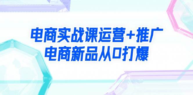 电商实战课运营+推广，电商新品从0打爆（99节视频课）-博学库