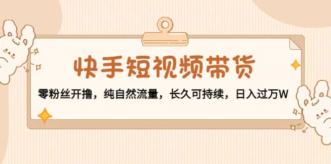 快手短视频带货：零粉丝开撸，纯自然流量，长久可持续-博学库