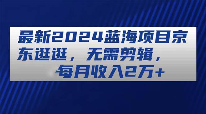 最新2024蓝海项目京东逛逛，无需剪辑，每月收入2万+-博学库