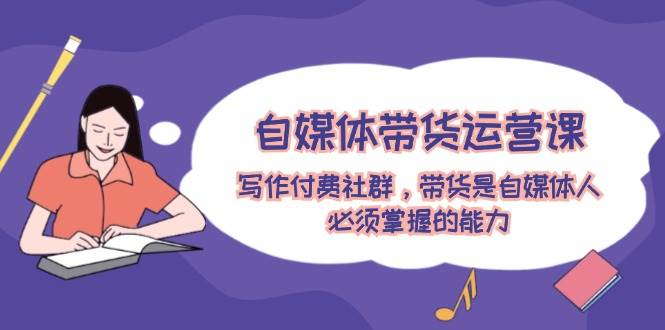 自媒体带货运营课：写作付费社群，带货是自媒体人必须掌握的能力-博学库