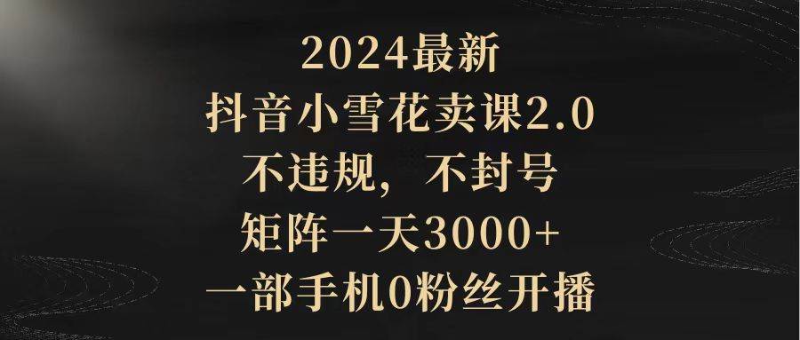 2024最新抖音小雪花卖课2.0 不违规 不封号 矩阵一天3000+一部手机0粉丝开播-博学库