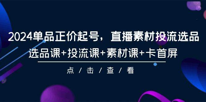 2024单品正价起号，直播素材投流选品，选品课+投流课+素材课+卡首屏-101节-博学库