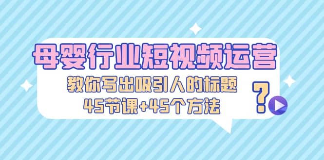 母婴行业短视频运营：教你写个吸引人的标题，45节课+45个方法-博学库