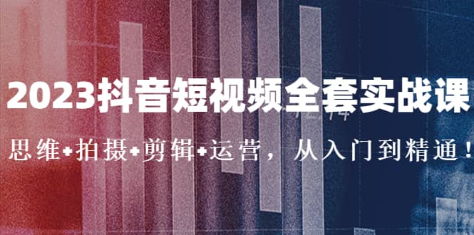 2023抖音短视频全套实战课：思维+拍摄+剪辑+运营，从入门到精通-博学库