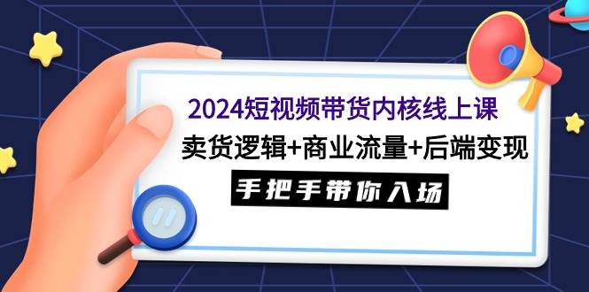 2024短视频带货内核线上课：卖货逻辑+商业流量+后端变现，手把手带你入场-博学库