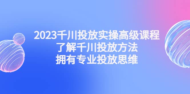 2023千川投放实操高级课程：了解千川投放方法，拥有专业投放思维-博学库