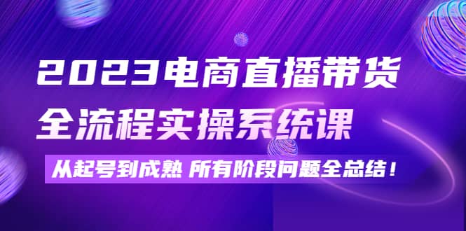 2023电商直播带货全流程实操系统课：从起号到成熟所有阶段问题全总结-博学库