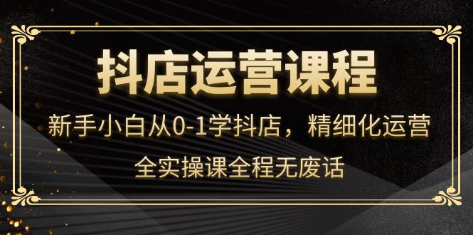 抖店运营，新手小白从0-1学抖店，精细化运营，全实操课全程无废话-博学库