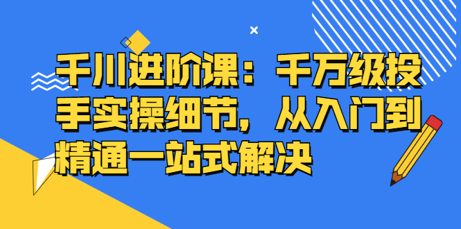 千川进阶课：千川投放细节实操，从入门到精通一站式解决-博学库