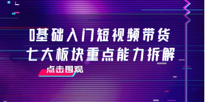 0基础入门短视频带货，七大板块重点能力拆解，7节精品课4小时干货-博学库