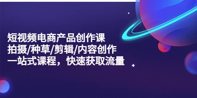短视频电商产品创作课，拍摄/种草/剪辑/内容创作/一站式课程 快速获取流量-博学库