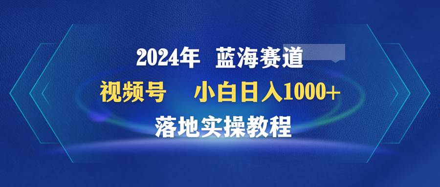 2024年蓝海赛道 视频号  小白日入1000+ 落地实操教程-博学库