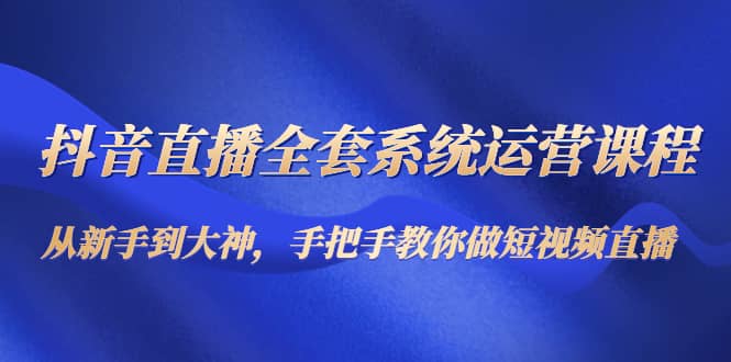 抖音直播全套系统运营课程：从新手到大神，手把手教你做直播短视频-博学库