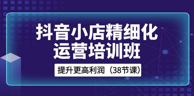 抖音小店-精细化运营培训班，提升更高利润（38节课）-博学库