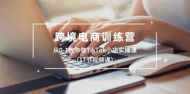 跨境电商训练营：从0-1教你做TikTok小店实操课（17节视频课）-博学库