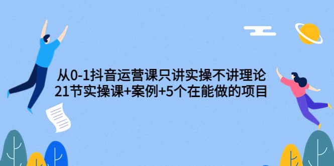 从0-1抖音运营课只讲实操不讲理论：21节实操课+案例+5个在能做的项目-博学库