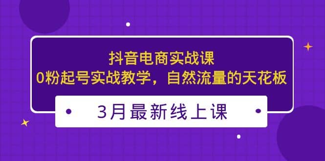 3月最新抖音电商实战课：0粉起号实战教学，自然流量的天花板-博学库