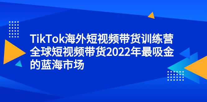 TikTok海外短视频带货训练营，全球短视频带货2022年最吸金的蓝海市场-博学库