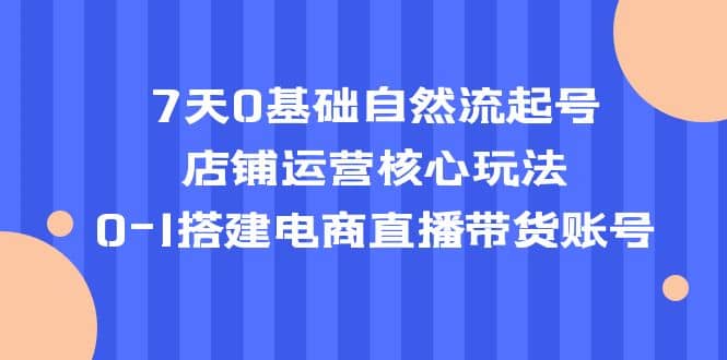 7天0基础自然流起号，店铺运营核心玩法，0-1搭建电商直播带货账号-博学库