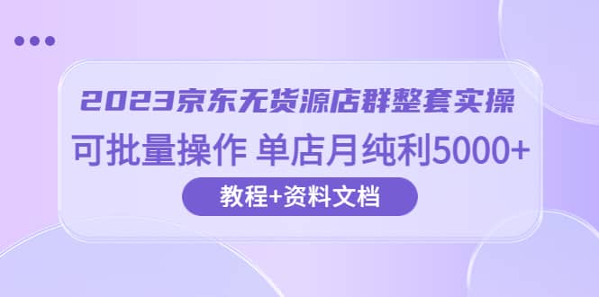 2023京东-无货源店群整套实操 可批量操作 单店月纯利5000+63节课+资料文档-博学库