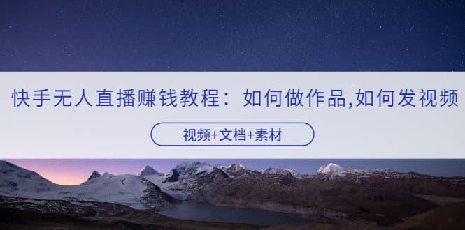 快手无人直播赚钱教程：如何做作品+发视频（视频+文档+素材）-博学库
