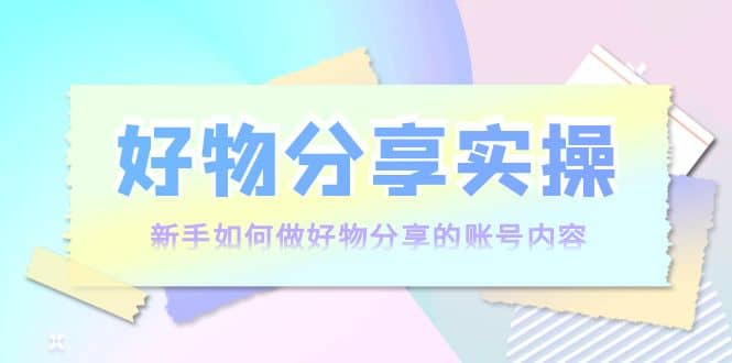 好物分享实操：新手如何做好物分享的账号内容，实操教学-博学库