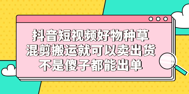 抖音短视频好物种草，混剪搬运就可以卖出货，不是傻子都能出单-博学库
