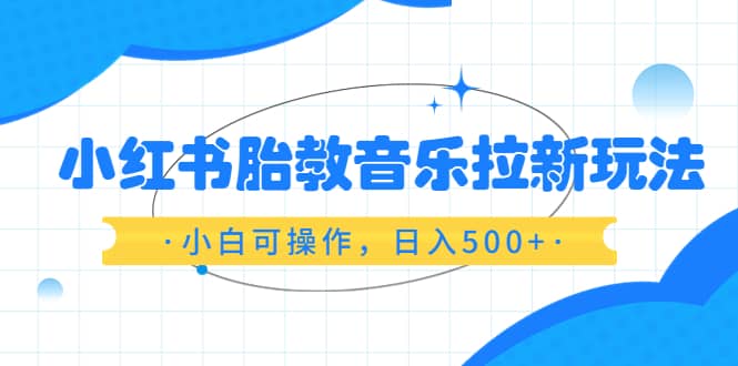小红书胎教音乐拉新玩法，小白可操作，日入500+（资料已打包）-博学库