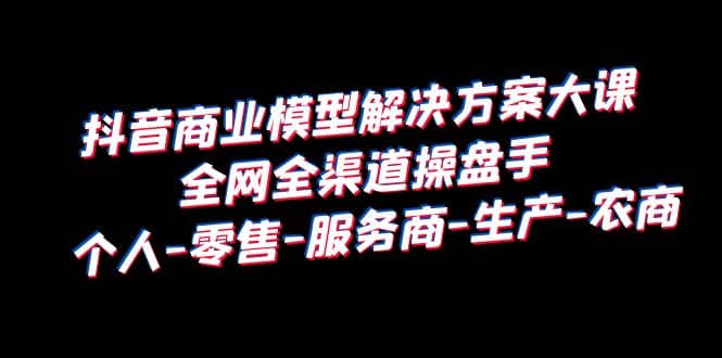 抖音商业 模型解决方案大课 全网全渠道操盘手 个人-零售-服务商-生产-农商-博学库