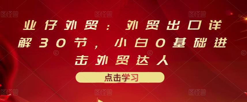 业仔外贸：外贸出口详解30节，小白0基础进击外贸达人 价值666元-博学库