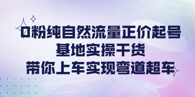 0粉纯自然流量正价起号基地实操干货，带你上车实现弯道超车-博学库