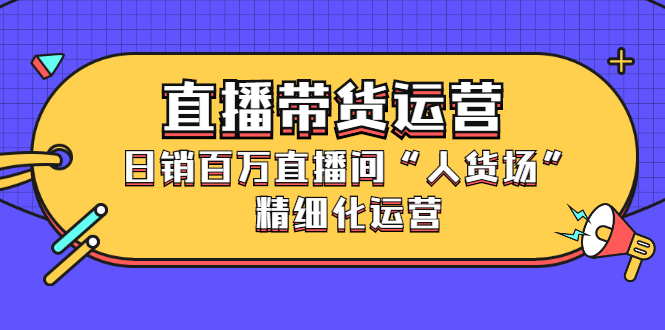 直播带货运营，销百万直播间“人货场”精细化运营-博学库