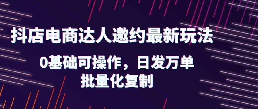 抖店电商达人邀约最新玩法，0基础可操作，日发万单，批量化复制-博学库