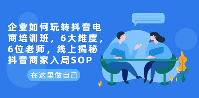 企业如何玩转抖音电商培训班，6大维度，6位老师，线上揭秘抖音商家入局SOP-博学库