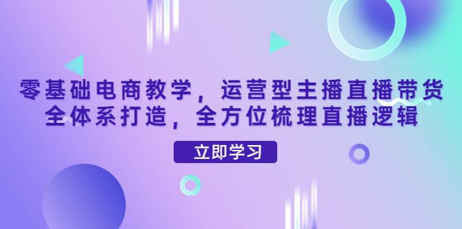 零基础电商教学，运营型主播直播带货全体系打造，全方位梳理直播逻辑-博学库